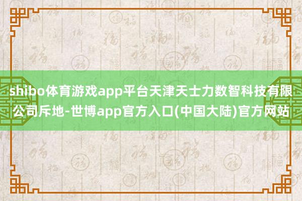 shibo体育游戏app平台天津天士力数智科技有限公司斥地-世博app官方入口(中国大陆)官方网站