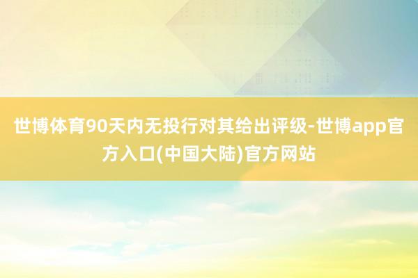 世博体育90天内无投行对其给出评级-世博app官方入口(中国大陆)官方网站