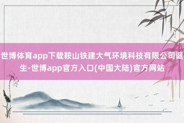 世博体育app下载鞍山铁建大气环境科技有限公司诞生-世博app官方入口(中国大陆)官方网站