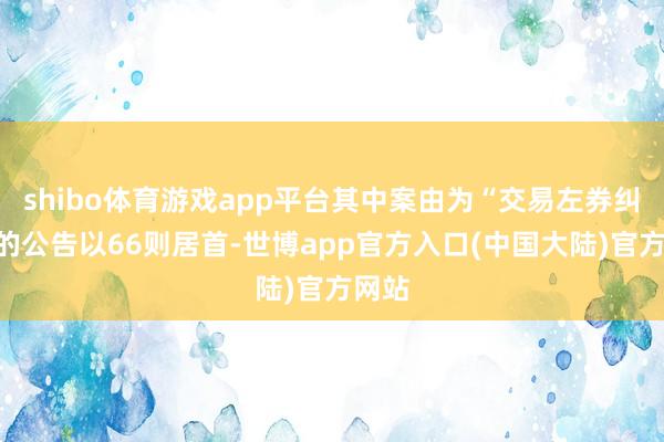 shibo体育游戏app平台其中案由为“交易左券纠纷”的公告以66则居首-世博app官方入口(中国大陆)官方网站