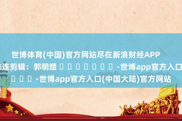 世博体育(中国)官方网站尽在新浪财经APP            						株连剪辑：郭明煜 							-世博app官方入口(中国大陆)官方网站