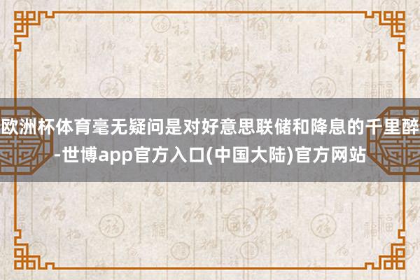 欧洲杯体育毫无疑问是对好意思联储和降息的千里醉-世博app官方入口(中国大陆)官方网站