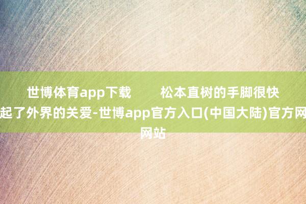 世博体育app下载        松本直树的手脚很快引起了外界的关爱-世博app官方入口(中国大陆)官方网站