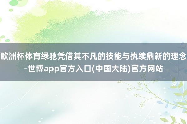 欧洲杯体育绿驰凭借其不凡的技能与执续鼎新的理念-世博app官方入口(中国大陆)官方网站