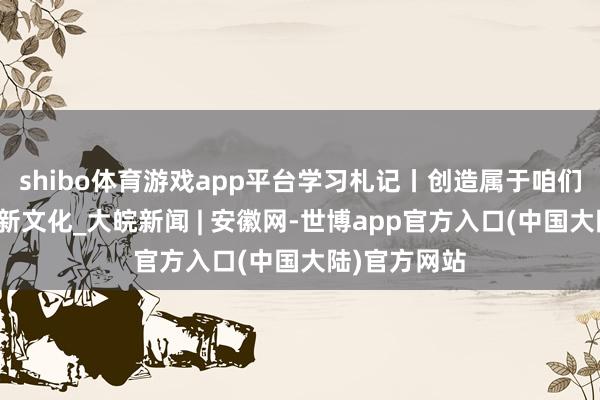 shibo体育游戏app平台学习札记丨创造属于咱们这个时期的新文化_大皖新闻 | 安徽网-世博app官方入口(中国大陆)官方网站