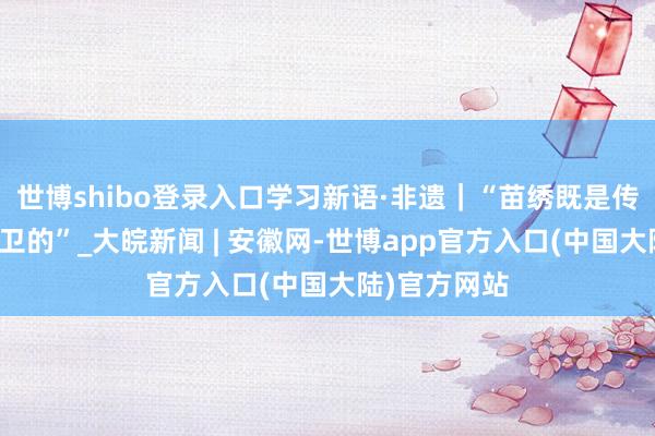 世博shibo登录入口学习新语·非遗｜“苗绣既是传统的亦然前卫的”_大皖新闻 | 安徽网-世博app官方入口(中国大陆)官方网站