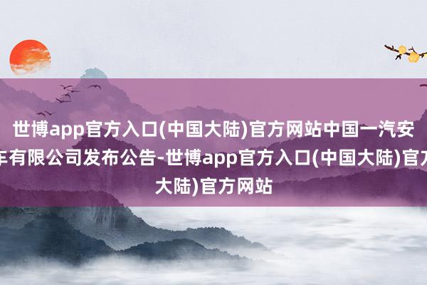 世博app官方入口(中国大陆)官方网站中国一汽安适汽车有限公司发布公告-世博app官方入口(中国大陆)官方网站