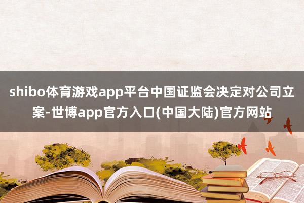 shibo体育游戏app平台中国证监会决定对公司立案-世博app官方入口(中国大陆)官方网站