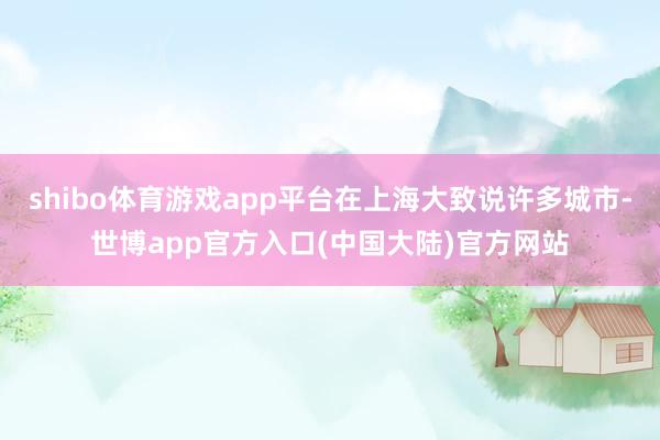 shibo体育游戏app平台在上海大致说许多城市-世博app官方入口(中国大陆)官方网站