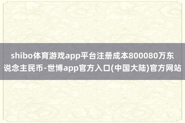 shibo体育游戏app平台注册成本800080万东说念主民币-世博app官方入口(中国大陆)官方网站