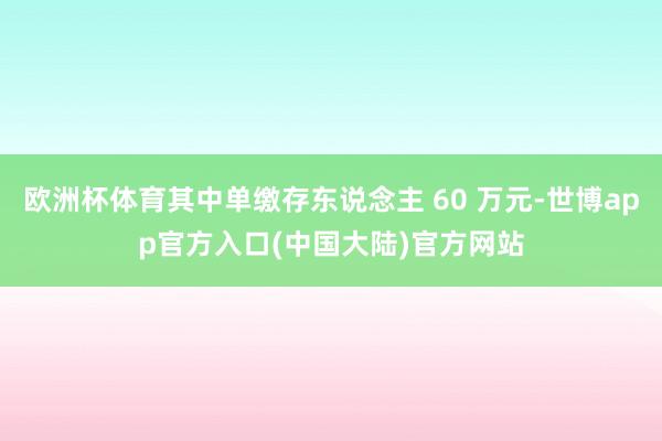 欧洲杯体育其中单缴存东说念主 60 万元-世博app官方入口(中国大陆)官方网站