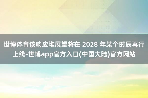 世博体育该响应堆展望将在 2028 年某个时辰再行上线-世博app官方入口(中国大陆)官方网站