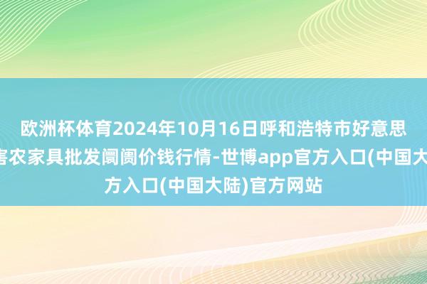 欧洲杯体育2024年10月16日呼和浩特市好意思通首府无公害农家具批发阛阓价钱行情-世博app官方入口(中国大陆)官方网站