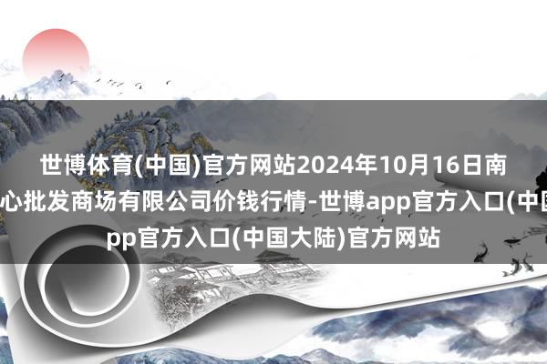 世博体育(中国)官方网站2024年10月16日南昌深圳农居品中心批发商场有限公司价钱行情-世博app官方入口(中国大陆)官方网站