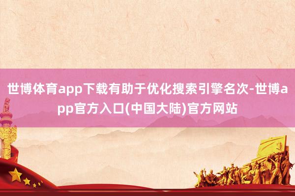 世博体育app下载有助于优化搜索引擎名次-世博app官方入口(中国大陆)官方网站