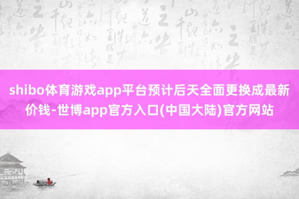 shibo体育游戏app平台预计后天全面更换成最新价钱-世博app官方入口(中国大陆)官方网站