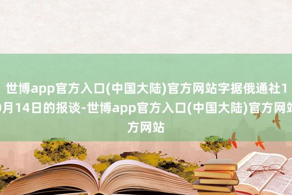 世博app官方入口(中国大陆)官方网站字据俄通社10月14日的报谈-世博app官方入口(中国大陆)官方网站