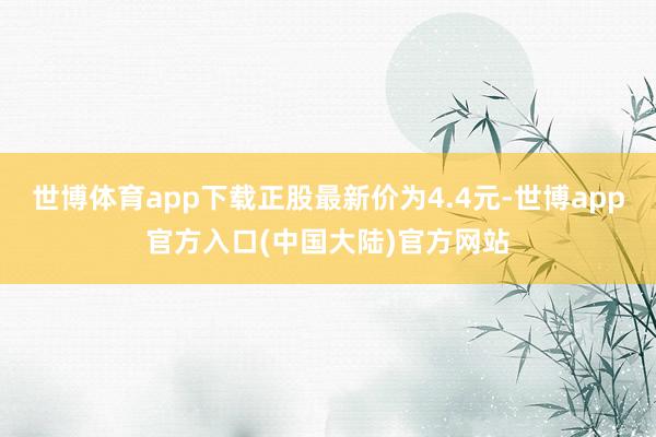 世博体育app下载正股最新价为4.4元-世博app官方入口(中国大陆)官方网站