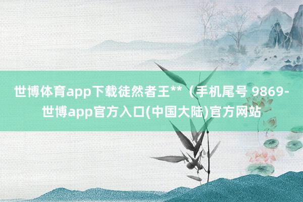 世博体育app下载徒然者王**（手机尾号 9869-世博app官方入口(中国大陆)官方网站