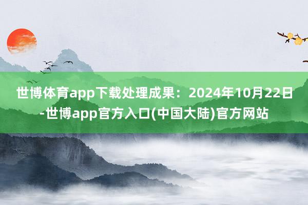 世博体育app下载处理成果：2024年10月22日-世博app官方入口(中国大陆)官方网站