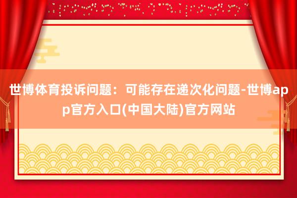 世博体育投诉问题：可能存在递次化问题-世博app官方入口(中国大陆)官方网站