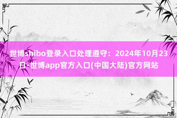 世博shibo登录入口处理遵守：2024年10月23日-世博app官方入口(中国大陆)官方网站