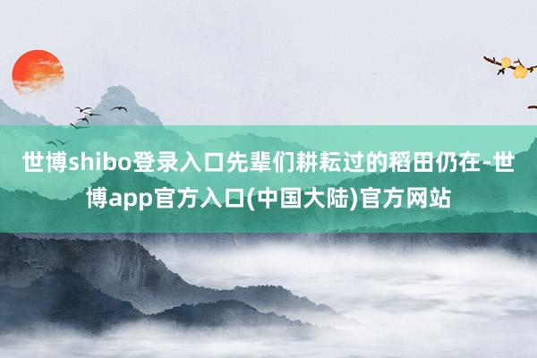 世博shibo登录入口先辈们耕耘过的稻田仍在-世博app官方入口(中国大陆)官方网站