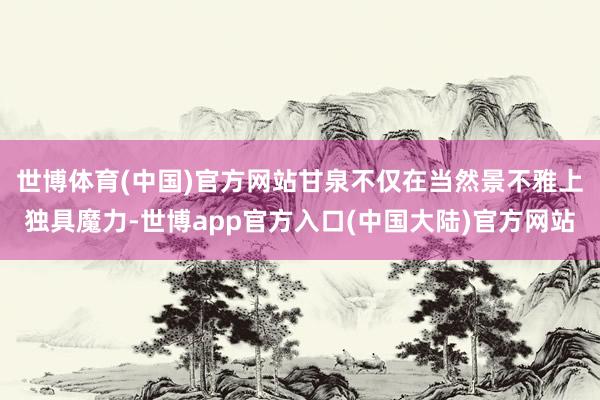 世博体育(中国)官方网站　　甘泉不仅在当然景不雅上独具魔力-世博app官方入口(中国大陆)官方网站