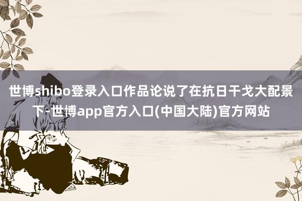 世博shibo登录入口作品论说了在抗日干戈大配景下-世博app官方入口(中国大陆)官方网站