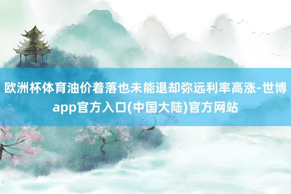 欧洲杯体育油价着落也未能退却弥远利率高涨-世博app官方入口(中国大陆)官方网站