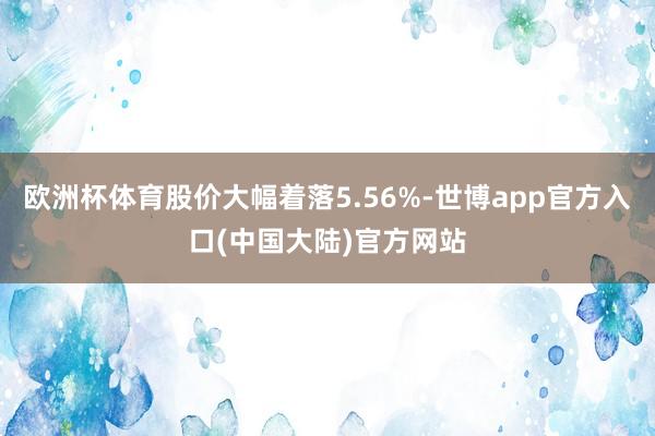 欧洲杯体育股价大幅着落5.56%-世博app官方入口(中国大陆)官方网站