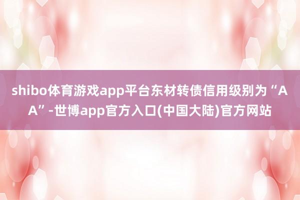 shibo体育游戏app平台东材转债信用级别为“AA”-世博app官方入口(中国大陆)官方网站