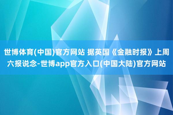 世博体育(中国)官方网站 据英国《金融时报》上周六报说念-世博app官方入口(中国大陆)官方网站