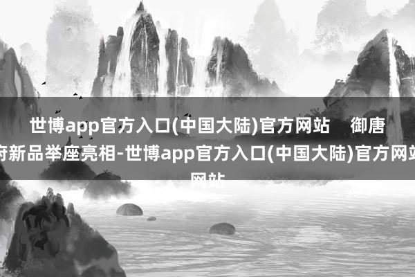 世博app官方入口(中国大陆)官方网站    御唐府新品举座亮相-世博app官方入口(中国大陆)官方网站