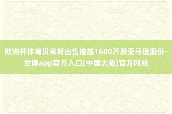 欧洲杯体育贝索斯出售逾越1600万股亚马逊股份-世博app官方入口(中国大陆)官方网站