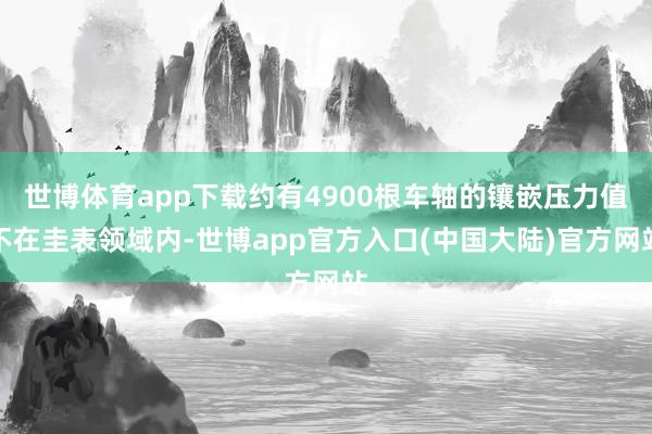 世博体育app下载约有4900根车轴的镶嵌压力值不在圭表领域内-世博app官方入口(中国大陆)官方网站