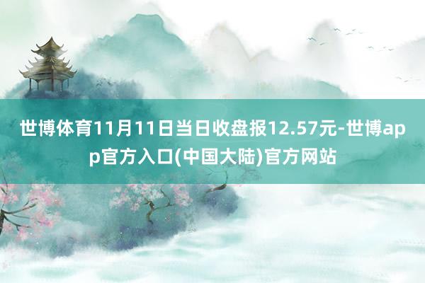 世博体育11月11日当日收盘报12.57元-世博app官方入口(中国大陆)官方网站