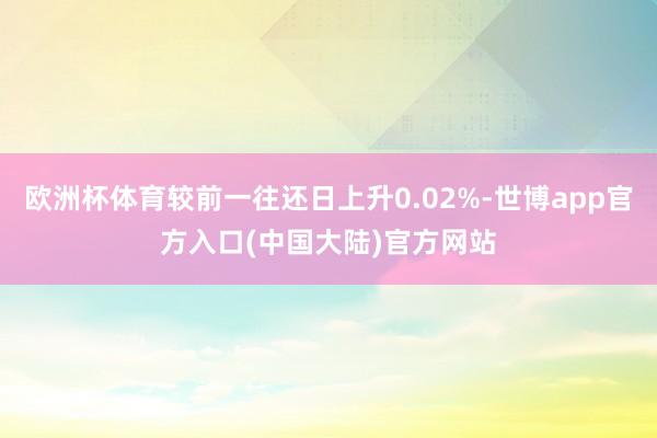 欧洲杯体育较前一往还日上升0.02%-世博app官方入口(中国大陆)官方网站