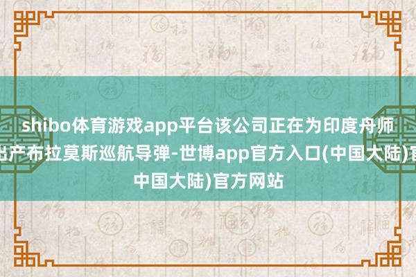 shibo体育游戏app平台该公司正在为印度舟师和空军出产布拉莫斯巡航导弹-世博app官方入口(中国大陆)官方网站