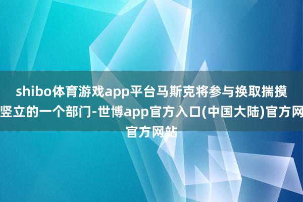 shibo体育游戏app平台马斯克将参与换取揣摸新竖立的一个部门-世博app官方入口(中国大陆)官方网站