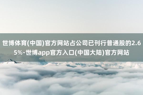 世博体育(中国)官方网站占公司已刊行普通股的2.65%-世博app官方入口(中国大陆)官方网站