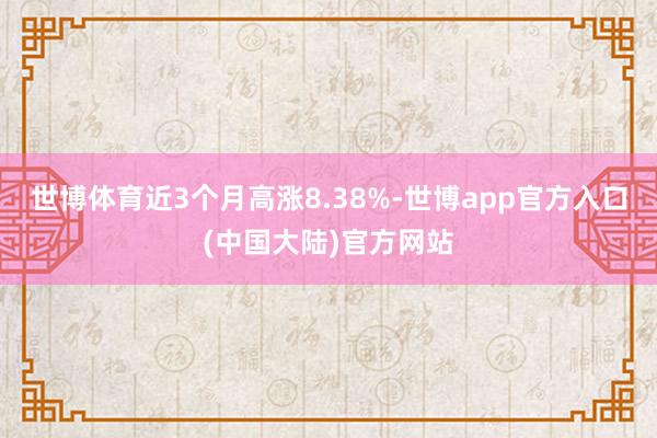 世博体育近3个月高涨8.38%-世博app官方入口(中国大陆)官方网站