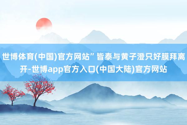 世博体育(中国)官方网站”皆泰与黄子澄只好膜拜离开-世博app官方入口(中国大陆)官方网站