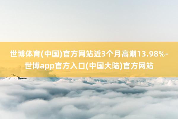 世博体育(中国)官方网站近3个月高潮13.98%-世博app官方入口(中国大陆)官方网站