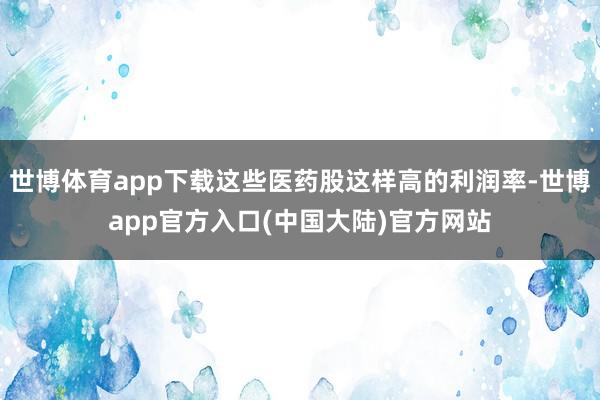 世博体育app下载这些医药股这样高的利润率-世博app官方入口(中国大陆)官方网站