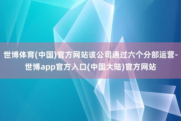 世博体育(中国)官方网站该公司通过六个分部运营-世博app官方入口(中国大陆)官方网站