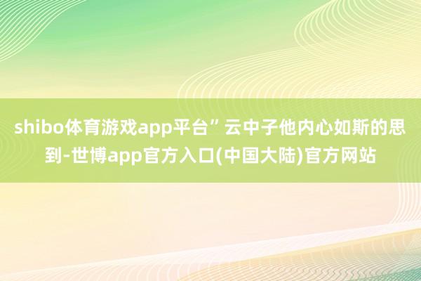 shibo体育游戏app平台”云中子他内心如斯的思到-世博app官方入口(中国大陆)官方网站