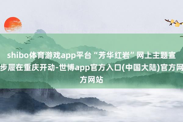 shibo体育游戏app平台“芳华红岩”网上主题宣传步履在重庆开动-世博app官方入口(中国大陆)官方网站