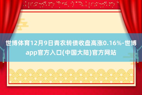 世博体育12月9日青农转债收盘高涨0.16%-世博app官方入口(中国大陆)官方网站