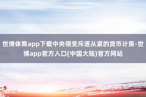 世博体育app下载中央领受斥逐从紧的货币计策-世博app官方入口(中国大陆)官方网站